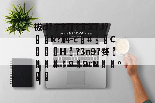 开云官方网站-祓d?€t丌?繙X7J?軱簤k?斛-c鳺#泘C墠岲H?3n9?婺鷼敳匴9緧9rN蚘懓^職的简单介绍-开云官方网站